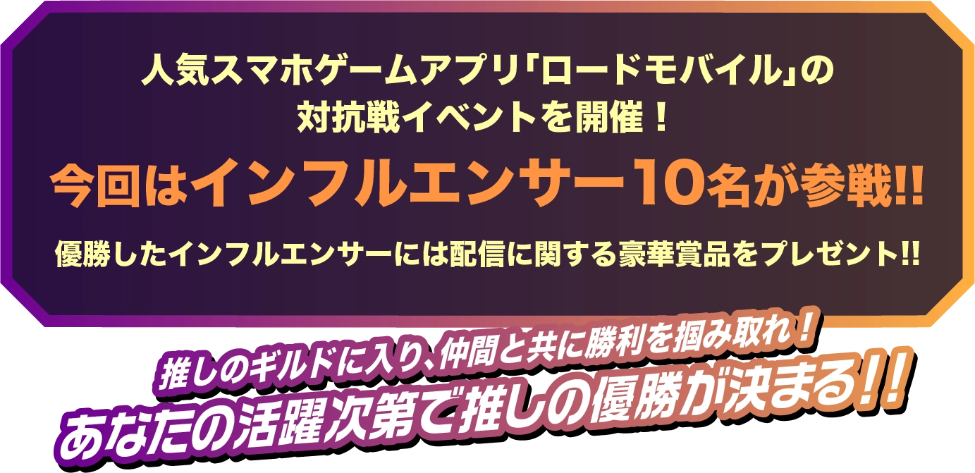 人気スマホゲームアプリ「ロードモバイル」の対抗戦イベントを開催!今回はインフルエンサー 10名が参戦!!優勝したインフルエンサーには配信に関する豪華賞品をプレゼント!!推しのギルドに入り、仲間と共に勝利を掴み取れ!あなたの活躍次第で推しの優勝が決まる!!