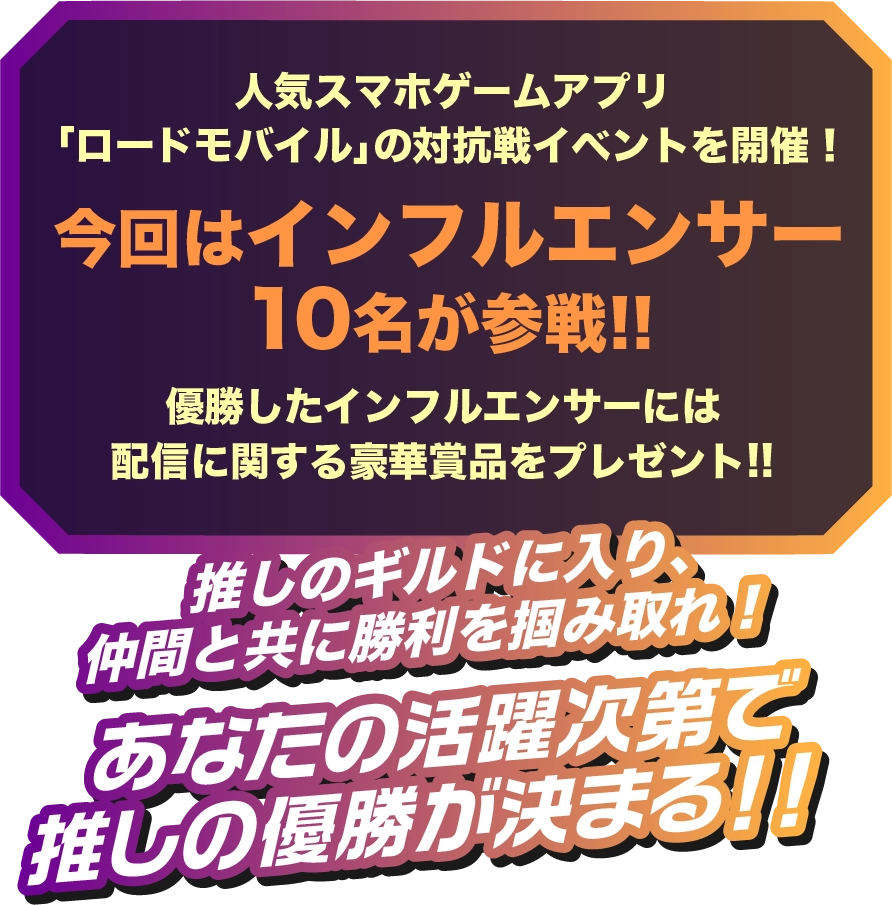 人気スマホゲームアプリ「ロードモバイル」の対抗戦イベントを開催!今回はインフルエンサー 10名が参戦!!優勝したインフルエンサーには配信に関する豪華賞品をプレゼント!!推しのギルドに入り、仲間と共に勝利を掴み取れ!あなたの活躍次第で推しの優勝が決まる!!